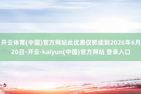 开云体育(中国)官方网站此优惠仅抓续到2026年6月20日-开云·kaiyun(中国)官方网站 登录入口