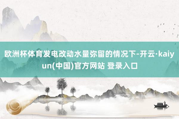 欧洲杯体育发电改动水量弥留的情况下-开云·kaiyun(中国)官方网站 登录入口