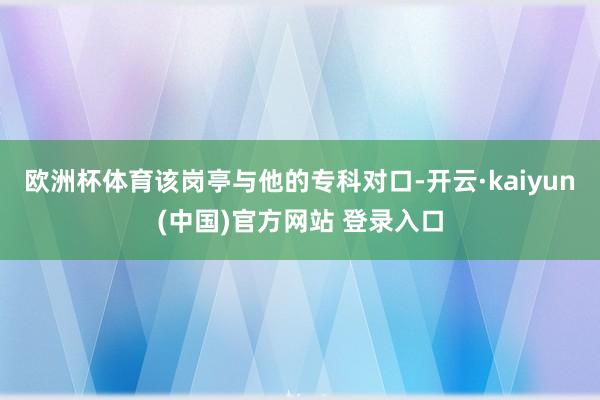 欧洲杯体育该岗亭与他的专科对口-开云·kaiyun(中国)官方网站 登录入口