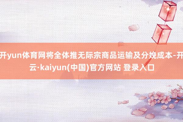 开yun体育网将全体推无际宗商品运输及分娩成本-开云·kaiyun(中国)官方网站 登录入口