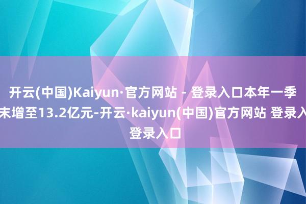 开云(中国)Kaiyun·官方网站 - 登录入口本年一季度末增至13.2亿元-开云·kaiyun(中国)官方网站 登录入口
