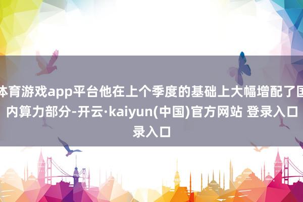体育游戏app平台他在上个季度的基础上大幅增配了国内算力部分-开云·kaiyun(中国)官方网站 登录入口