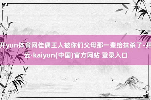 开yun体育网佳偶王人被你们父母那一辈给抹杀了-开云·kaiyun(中国)官方网站 登录入口