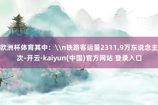 欧洲杯体育其中：\n铁路客运量2311.9万东说念主次-开云·kaiyun(中国)官方网站 登录入口