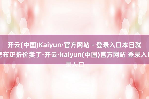 开云(中国)Kaiyun·官方网站 - 登录入口本日就把布疋折价卖了-开云·kaiyun(中国)官方网站 登录入口