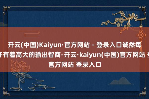 开云(中国)Kaiyun·官方网站 - 登录入口诚然每个门户齐有着高大的输出智商-开云·kaiyun(中国)官方网站 登录入口