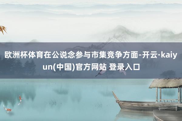 欧洲杯体育在公说念参与市集竞争方面-开云·kaiyun(中国)官方网站 登录入口