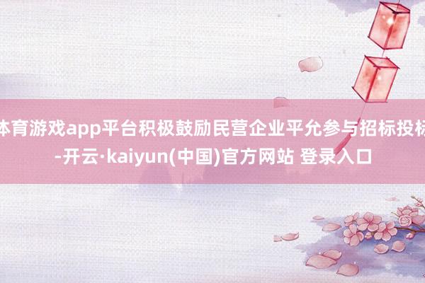 体育游戏app平台积极鼓励民营企业平允参与招标投标-开云·kaiyun(中国)官方网站 登录入口