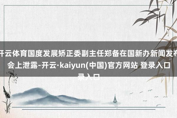 开云体育国度发展矫正委副主任郑备在国新办新闻发布会上泄露-开云·kaiyun(中国)官方网站 登录入口