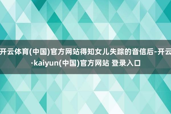 开云体育(中国)官方网站得知女儿失踪的音信后-开云·kaiyun(中国)官方网站 登录入口