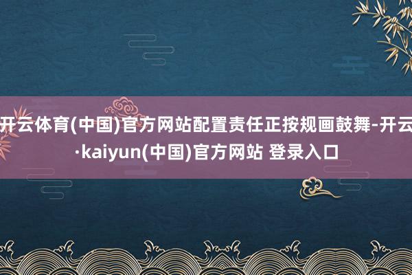 开云体育(中国)官方网站配置责任正按规画鼓舞-开云·kaiyun(中国)官方网站 登录入口