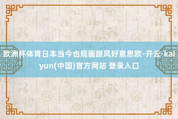 欧洲杯体育日本当今也规画跟风好意思欧-开云·kaiyun(中国)官方网站 登录入口