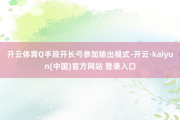开云体育Q手段开长弓参加输出模式-开云·kaiyun(中国)官方网站 登录入口