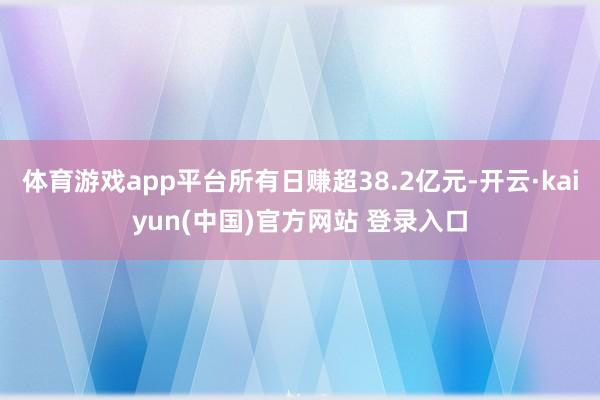 体育游戏app平台所有日赚超38.2亿元-开云·kaiyun(中国)官方网站 登录入口