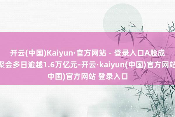 开云(中国)Kaiyun·官方网站 - 登录入口A股成交额更多聚会多日逾越1.6万亿元-开云·kaiyun(中国)官方网站 登录入口