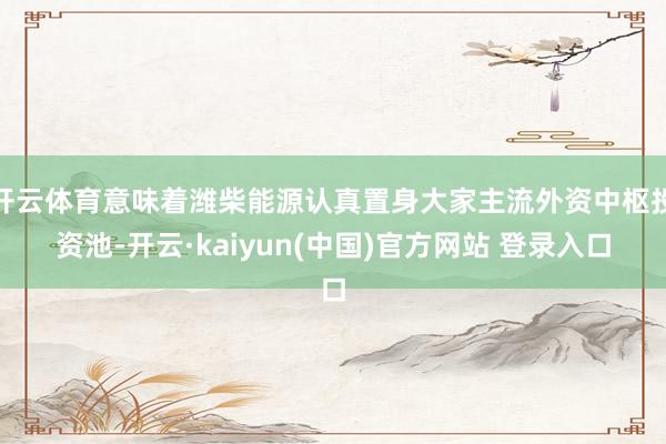 开云体育意味着潍柴能源认真置身大家主流外资中枢投资池-开云·kaiyun(中国)官方网站 登录入口