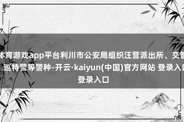体育游戏app平台利川市公安局组织汪营派出所、交管、巡特警等警种-开云·kaiyun(中国)官方网站 登录入口