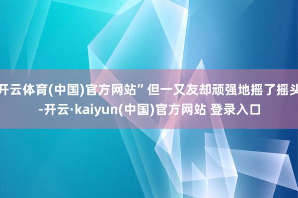 开云体育(中国)官方网站”但一又友却顽强地摇了摇头-开云·kaiyun(中国)官方网站 登录入口