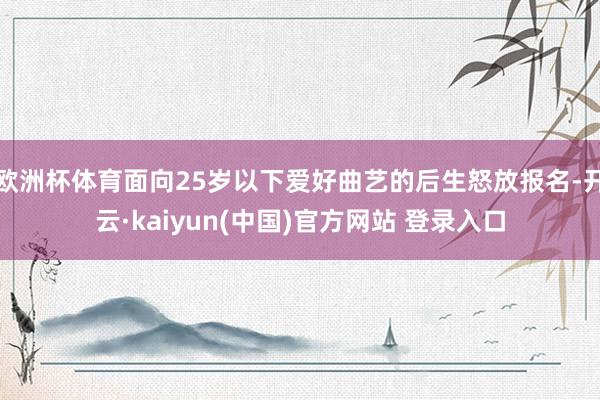 欧洲杯体育面向25岁以下爱好曲艺的后生怒放报名-开云·kaiyun(中国)官方网站 登录入口