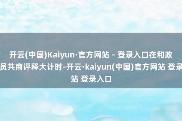 开云(中国)Kaiyun·官方网站 - 登录入口在和政协委员共商评释大计时-开云·kaiyun(中国)官方网站 登录入口