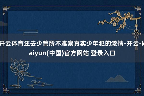 开云体育还去少管所不雅察真实少年犯的激情-开云·kaiyun(中国)官方网站 登录入口
