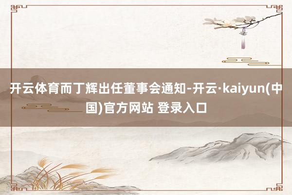开云体育而丁辉出任董事会通知-开云·kaiyun(中国)官方网站 登录入口