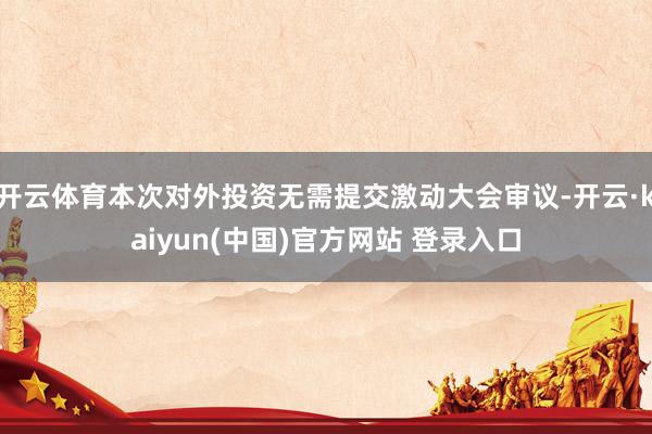 开云体育本次对外投资无需提交激动大会审议-开云·kaiyun(中国)官方网站 登录入口