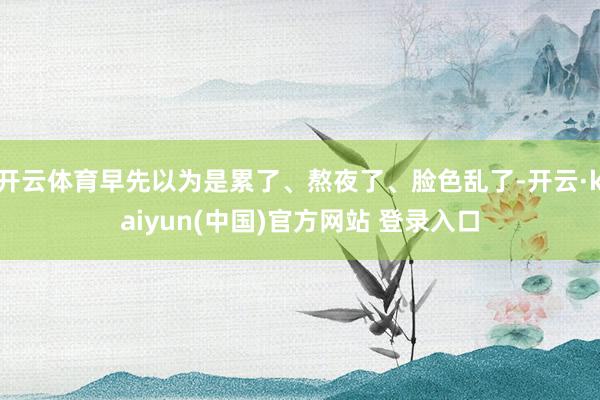 开云体育早先以为是累了、熬夜了、脸色乱了-开云·kaiyun(中国)官方网站 登录入口