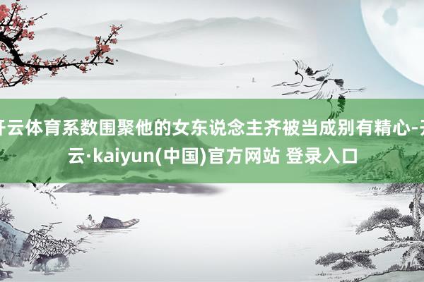 开云体育系数围聚他的女东说念主齐被当成别有精心-开云·kaiyun(中国)官方网站 登录入口