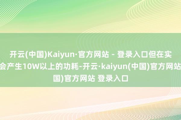 开云(中国)Kaiyun·官方网站 - 登录入口但在实质使用中会产生10W以上的功耗-开云·kaiyun(中国)官方网站 登录入口