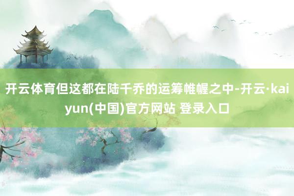 开云体育但这都在陆千乔的运筹帷幄之中-开云·kaiyun(中国)官方网站 登录入口