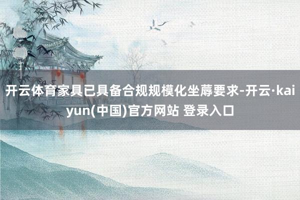 开云体育家具已具备合规规模化坐蓐要求-开云·kaiyun(中国)官方网站 登录入口
