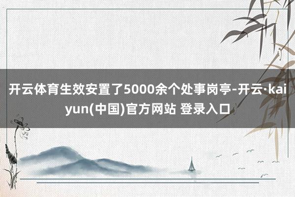 开云体育生效安置了5000余个处事岗亭-开云·kaiyun(中国)官方网站 登录入口