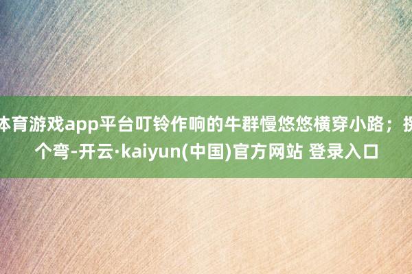 体育游戏app平台叮铃作响的牛群慢悠悠横穿小路；拐个弯-开云·kaiyun(中国)官方网站 登录入口