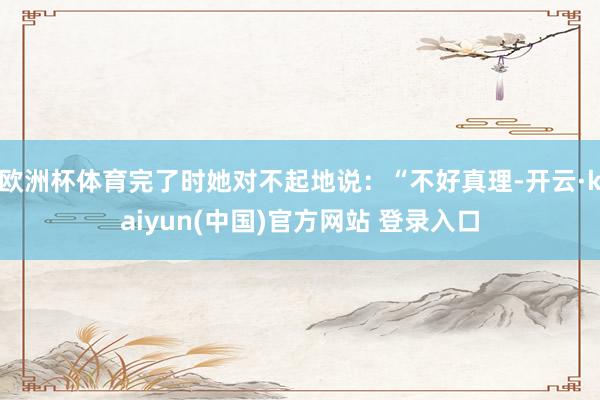 欧洲杯体育完了时她对不起地说：“不好真理-开云·kaiyun(中国)官方网站 登录入口