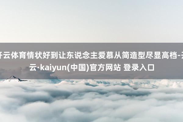 开云体育情状好到让东说念主爱慕从简造型尽显高档-开云·kaiyun(中国)官方网站 登录入口