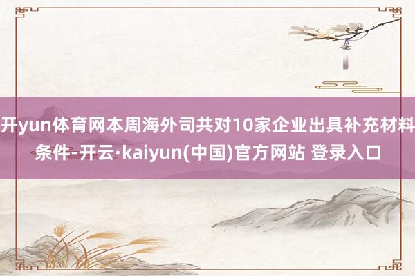 开yun体育网本周海外司共对10家企业出具补充材料条件-开云·kaiyun(中国)官方网站 登录入口