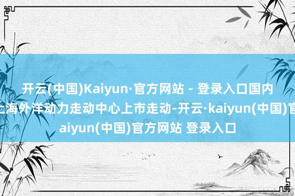开云(中国)Kaiyun·官方网站 - 登录入口国内欧线集运期货在上海外洋动力走动中心上市走动-开云·kaiyun(中国)官方网站 登录入口