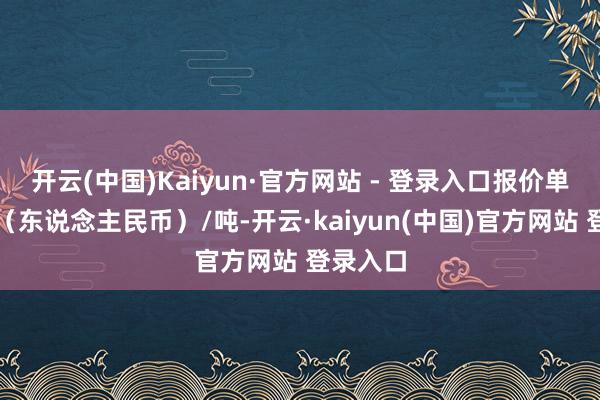 开云(中国)Kaiyun·官方网站 - 登录入口报价单元为元(东说念主民币)/吨-开云·kaiyun(中国)官方网站 登录入口