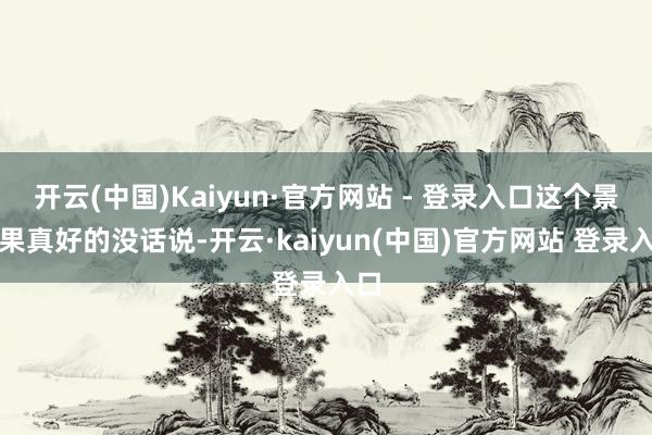 开云(中国)Kaiyun·官方网站 - 登录入口这个景况果真好的没话说-开云·kaiyun(中国)官方网站 登录入口