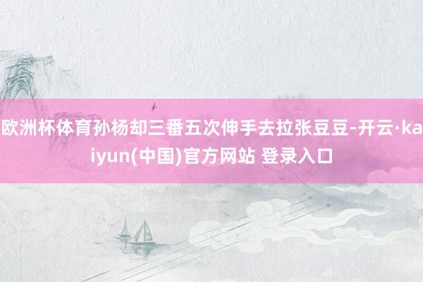 欧洲杯体育孙杨却三番五次伸手去拉张豆豆-开云·kaiyun(中国)官方网站 登录入口