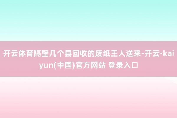 开云体育隔壁几个县回收的废纸王人送来-开云·kaiyun(中国)官方网站 登录入口