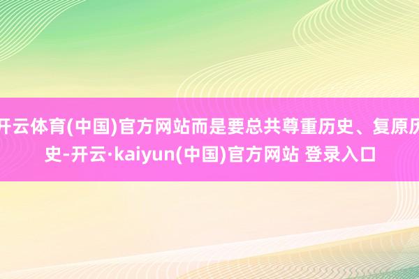 开云体育(中国)官方网站而是要总共尊重历史、复原历史-开云·kaiyun(中国)官方网站 登录入口