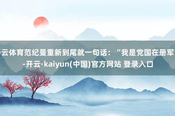 开云体育范纪曼重新到尾就一句话：“我是党国在册军官-开云·kaiyun(中国)官方网站 登录入口