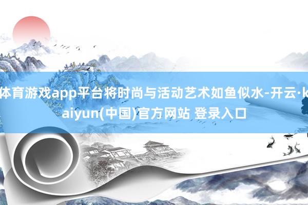 体育游戏app平台将时尚与活动艺术如鱼似水-开云·kaiyun(中国)官方网站 登录入口
