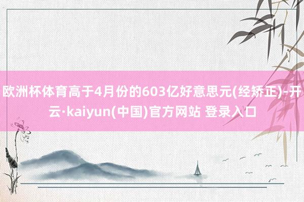 欧洲杯体育高于4月份的603亿好意思元(经矫正)-开云·kaiyun(中国)官方网站 登录入口