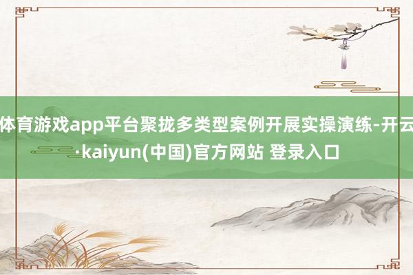 体育游戏app平台聚拢多类型案例开展实操演练-开云·kaiyun(中国)官方网站 登录入口