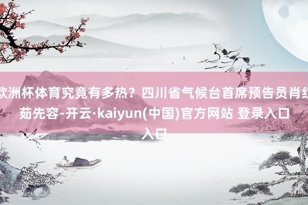 欧洲杯体育究竟有多热？四川省气候台首席预告员肖红茹先容-开云·kaiyun(中国)官方网站 登录入口