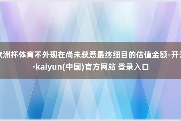 欧洲杯体育不外现在尚未获悉最终细目的估值金额-开云·kaiyun(中国)官方网站 登录入口