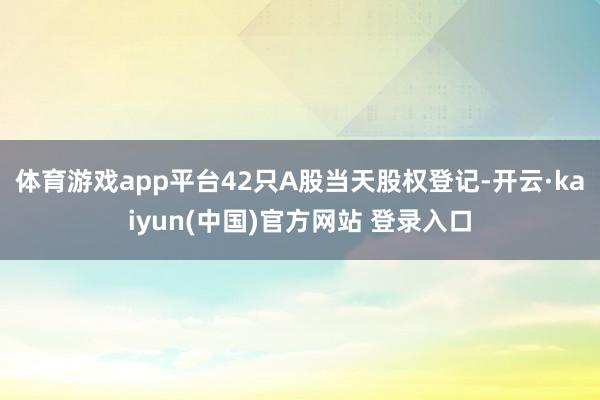 体育游戏app平台42只A股当天股权登记-开云·kaiyun(中国)官方网站 登录入口